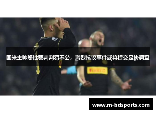 国米主帅怒批裁判判罚不公，激烈抗议事件或将提交足协调查