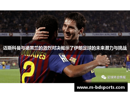 迈斯科曼与德黑兰的激烈对决揭示了伊朗足球的未来潜力与挑战